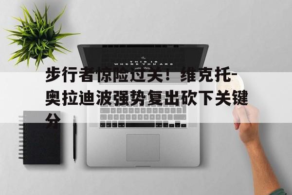 步行者惊险过关！维克托-奥拉迪波强势复出砍下关键分