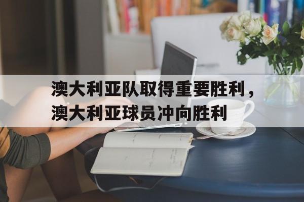 澳大利亚队取得重要胜利，澳大利亚球员冲向胜利